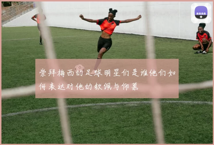 崇拜梅西的足球明星们是谁他们如何表达对他的钦佩与仰慕